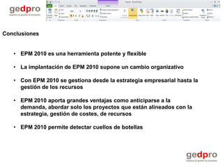 Conclusiones


   • EPM 2010 es una herramienta potente y flexible

   • La implantación de EPM 2010 supone un cambio organizativo

   • Con EPM 2010 se gestiona desde la estrategia empresarial hasta la
     gestión de los recursos

   • EPM 2010 aporta grandes ventajas como anticiparse a la
     demanda, abordar solo los proyectos que están alineados con la
     estrategia, gestión de costes, de recursos

   • EPM 2010 permite detectar cuellos de botellas
 