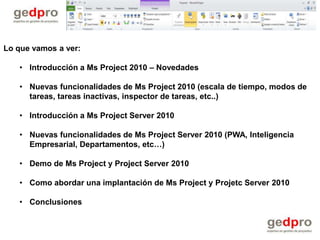 Lo que vamos a ver:

   • Introducción a Ms Project 2010 – Novedades

   • Nuevas funcionalidades de Ms Project 2010 (escala de tiempo, modos de
     tareas, tareas inactivas, inspector de tareas, etc..)

   • Introducción a Ms Project Server 2010

   • Nuevas funcionalidades de Ms Project Server 2010 (PWA, Inteligencia
     Empresarial, Departamentos, etc…)

   • Demo de Ms Project y Project Server 2010

   • Como abordar una implantación de Ms Project y Projetc Server 2010

   • Conclusiones
 