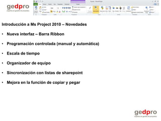 Introducción a Ms Project 2010 – Novedades

• Nueva interfaz – Barra Ribbon

• Programación controlada (manual y automática)

• Escala de tiempo

• Organizador de equipo

• Sincronización con listas de sharepoint

• Mejora en la función de copiar y pegar
 