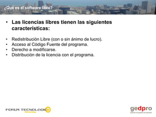 ¿Qué es el software libre?


• Las licencias libres tienen las siguientes
  características:

•   Redistribución Libre (con o sin ánimo de lucro).
•   Acceso al Código Fuente del programa.
•   Derecho a modificarse.
•   Distribución de la licencia con el programa.
 