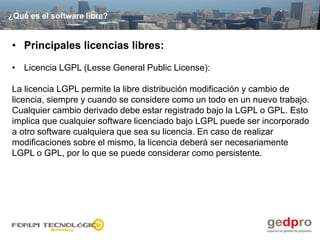 ¿Qué es el software libre?


• Principales licencias libres:

• Licencia LGPL (Lesse General Public License):

La licencia LGPL permite la libre distribución modificación y cambio de
licencia, siempre y cuando se considere como un todo en un nuevo trabajo.
Cualquier cambio derivado debe estar registrado bajo la LGPL o GPL. Esto
implica que cualquier software licenciado bajo LGPL puede ser incorporado
a otro software cualquiera que sea su licencia. En caso de realizar
modificaciones sobre el mismo, la licencia deberá ser necesariamente
LGPL o GPL, por lo que se puede considerar como persistente.
 