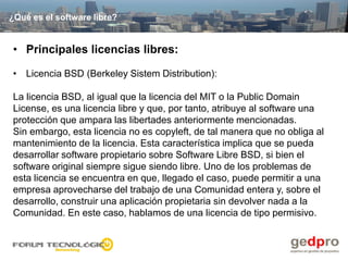¿Qué es el software libre?


• Principales licencias libres:

• Licencia BSD (Berkeley Sistem Distribution):

La licencia BSD, al igual que la licencia del MIT o la Public Domain
License, es una licencia libre y que, por tanto, atribuye al software una
protección que ampara las libertades anteriormente mencionadas.
Sin embargo, esta licencia no es copyleft, de tal manera que no obliga al
mantenimiento de la licencia. Esta característica implica que se pueda
desarrollar software propietario sobre Software Libre BSD, si bien el
software original siempre sigue siendo libre. Uno de los problemas de
esta licencia se encuentra en que, llegado el caso, puede permitir a una
empresa aprovecharse del trabajo de una Comunidad entera y, sobre el
desarrollo, construir una aplicación propietaria sin devolver nada a la
Comunidad. En este caso, hablamos de una licencia de tipo permisivo.
 