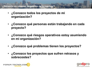 ¿Necesito un sistema de gestión de proyectos?


    • ¿Conozco todos los proyectos de mi
      organización?

    • ¿Conozco qué personas están trabajando en cada
      proyecto?

    • ¿Conozco qué riesgos operativos estoy asumiendo
      en mi organización?

    • ¿Conozco qué problemas tienen los proyectos?

    • ¿Conozco los proyectos que sufren retrasos y
      sobrecostes?
 