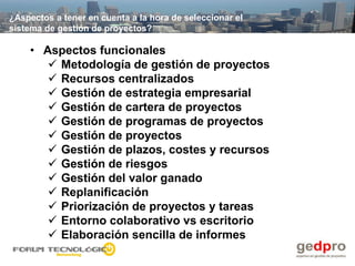 ¿Aspectos a tener en cuenta a la hora de seleccionar el
sistema de gestión de proyectos?

    • Aspectos funcionales
        Metodología de gestión de proyectos
        Recursos centralizados
        Gestión de estrategia empresarial
        Gestión de cartera de proyectos
        Gestión de programas de proyectos
        Gestión de proyectos
        Gestión de plazos, costes y recursos
        Gestión de riesgos
        Gestión del valor ganado
        Replanificación
        Priorización de proyectos y tareas
        Entorno colaborativo vs escritorio
        Elaboración sencilla de informes
 