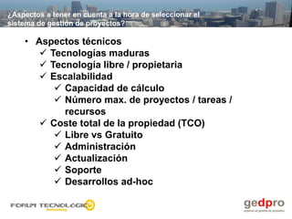 ¿Aspectos a tener en cuenta a la hora de seleccionar el
sistema de gestión de proyectos?

    • Aspectos técnicos
        Tecnologías maduras
        Tecnología libre / propietaria
        Escalabilidad
           Capacidad de cálculo
           Número max. de proyectos / tareas /
            recursos
        Coste total de la propiedad (TCO)
           Libre vs Gratuito
           Administración
           Actualización
           Soporte
           Desarrollos ad-hoc
 