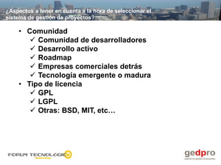 ¿Aspectos a tener en cuenta a la hora de seleccionar el
sistema de gestión de proyectos?

    • Comunidad
        Comunidad de desarrolladores
        Desarrollo activo
        Roadmap
        Empresas comerciales detrás
        Tecnología emergente o madura
    • Tipo de licencia
        GPL
        LGPL
        Otras: BSD, MIT, etc…
 