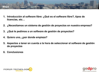Mapa



1. Introducción al software libre: ¿Qué es el software libre?, tipos de
   licencias, etc…

2. ¿Necesitamos un sistema de gestión de proyectos en nuestra empresa?

3. ¿Qué le pedimos a un software de gestión de proyectos?

4. Quiero uno, ¿por donde empiezo?

5. Aspectos a tener en cuenta a la hora de seleccionar el software de gestión
   de proyectos

6. Conclusiones
 