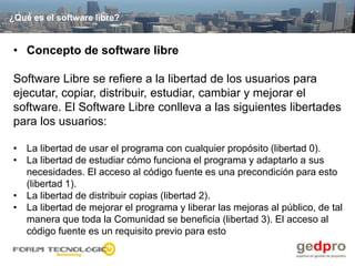 ¿Qué es el software libre?


• Concepto de software libre

Software Libre se refiere a la libertad de los usuarios para
ejecutar, copiar, distribuir, estudiar, cambiar y mejorar el
software. El Software Libre conlleva a las siguientes libertades
para los usuarios:

• La libertad de usar el programa con cualquier propósito (libertad 0).
• La libertad de estudiar cómo funciona el programa y adaptarlo a sus
  necesidades. El acceso al código fuente es una precondición para esto
  (libertad 1).
• La libertad de distribuir copias (libertad 2).
• La libertad de mejorar el programa y liberar las mejoras al público, de tal
  manera que toda la Comunidad se beneficia (libertad 3). El acceso al
  código fuente es un requisito previo para esto
 