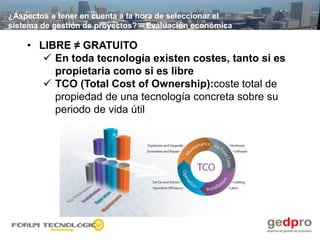 ¿Aspectos a tener en cuenta a la hora de seleccionar el
sistema de gestión de proyectos? – Evaluación económica

    • LIBRE ≠ GRATUITO
        En toda tecnología existen costes, tanto si es
         propietaria como si es libre
        TCO (Total Cost of Ownership):coste total de
         propiedad de una tecnología concreta sobre su
         periodo de vida útil
 