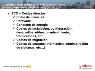 ¿Aspectos a tener en cuenta a la hora de seleccionar el
sistema de gestión de proyectos? – TCO

    • TCO – Costes directos
        Coste de licencias
        Hardware
        Consumo de energía
        Costes de instalación, configuración,
         desarrollos ad-hoc, mantenimiento,
         traducciones, etc…
        Costes de migración
        Costes de personal (formación, administración
         de sistemas, etc…)
 