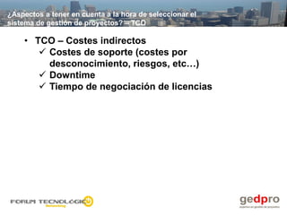 ¿Aspectos a tener en cuenta a la hora de seleccionar el
sistema de gestión de proyectos? – TCO

    • TCO – Costes indirectos
        Costes de soporte (costes por
         desconocimiento, riesgos, etc…)
        Downtime
        Tiempo de negociación de licencias
 