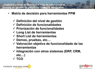 ¿Aspectos a tener en cuenta a la hora de seleccionar el
sistema de gestión de proyectos? – Matriz de decisión

    • Matriz de decisión para herramientas PPM

          Definición del nivel de gestión
          Definición de funcionalidades
          Priorización de funcionalidades
          Long List de herramientas
          Short List de herramientas
          Demos, pruebas, etc…
          Valoración objetiva de funcionalidade de las
           herramientas
          Integración con otros sistemas (ERP, CRM,
           etc…)
          TCO
 