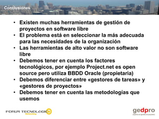 Conclusiones


    • Existen muchas herramientas de gestión de
      proyectos en software libre
    • El problema está en seleccionar la más adecuada
      para las necesidades de la organización
    • Las herramientas de alto valor no son software
      libre
    • Debemos tener en cuenta los factores
      tecnológicos, por ejemplo Project.net es open
      source pero utiliza BBDD Oracle (propietaria)
    • Debemos diferenciar entre «gestores de tareas» y
      «gestores de proyectos»
    • Debemos tener en cuenta las metodologías que
      usemos
 