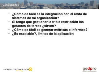 Conclusiones


    • ¿Cómo de fácil es la integración con el resto de
      sistemas de mi organización?
    • Si tengo que gestionar la triple restricción los
      gestores de tareas ¿sirven?
    • ¿Cómo de fácil es generar métricas e informes?
    • ¿Es escalable?, limites de la aplicación
 