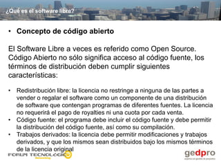¿Qué es el software libre?


• Concepto de código abierto

El Software Libre a veces es referido como Open Source.
Código Abierto no sólo significa acceso al código fuente, los
términos de distribución deben cumplir siguientes
características:

• Redistribución libre: la licencia no restringe a ninguna de las partes a
  vender o regalar el software como un componente de una distribución
  de software que contengan programas de diferentes fuentes. La licencia
  no requerirá el pago de royalties ni una cuota por cada venta.
• Código fuente: el programa debe incluir el código fuente y debe permitir
  la distribución del código fuente, así como su compilación.
• Trabajos derivados: la licencia debe permitir modificaciones y trabajos
  derivados, y que los mismos sean distribuidos bajo los mismos términos
  de la licencia original
 