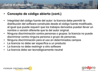 ¿Qué es el software libre?


• Concepto de código abierto (cont.)

• Integridad del código fuente del autor: la licencia debe permitir la
  distribución del software construido desde el código fuente modificado,
  al igual que puede requerir que los trabajos derivados puedan llevar un
  nombre o versión diferente que la del autor original.
• Ninguna discriminación contra personas o grupos: la licencia no puede
  discriminar contra ninguna persona o grupo de personas.
• Ninguna discriminación para el uso en determinados campos
• La licencia no debe ser específica a un producto
• La licencia no debe restringir a otro software
• La licencia debe ser tecnológicamente neutral
 
