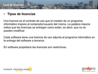 Tipos de licencias


• Tipos de licencias

Una licencia es el contrato de uso que el creador de un programa
informático impone al comprador/usuario del mismo. La palabra impone
indica que las licencias se entregan como están, es decir, que no se
pueden modificar

Cada software tiene una licencia de uso adjunta al programa informático en
la entrega del software a terceros.

En software propietario las licencias son restrictivas.
 