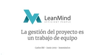 La gestión del proyecto es
un trabajo de equipo
Carlos Blé - Junio 2019 - leanmind.es
1
 