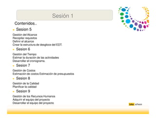Sesión 1
● Sesion 5
Gestión del Alcance
Recopilar requisitos
Definir el alcance
Crear la estructura de desgloce del EDT.
● Sesion 6
Gestión del Tiempo
Estimar la duración de las actividades
Desarrollar el cronograma.
● Sesion 7
Gestión de Costos
Estimación de costos Estimación de presupuestos
● Sesion 8
Gestión de la Calidad
Planificar la calidad
● Sesion 9
Gestión de los Recursos Humanos
Adquirir el equipo del proyecto
Desarrollar el equipo del proyecto
Contenidos..
 