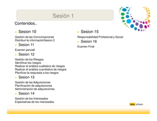 Sesión 1
● Sesion 10
Gestión de las Comunicaciones
Distribuir la informaciónSesion 2
● Sesion 11
Examen parciall
● Sesion 12
Gestión de los Riesgos
Identificar los riesgos
Realizar el análisis cualitativo de riesgos
Realizar el análisis cuantitativo de riesgos
Planificar la respuesta a los riesgos
● Sesion 13
Gestión de las Adquisiciones
Planificaciòn de adquisiciones
Administraciòn de adquisiciones
● Sesion 14
Gestión de los Interesados
Expectativas de los interesados
Contenidos..
● Sesion 15
Responsabilidad Profesional y Social
● Sesion 16
Examen Final
 