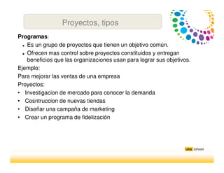 Programas:
Es un grupo de proyectos que tienen un objetivo común.
Ofrecen mas control sobre proyectos constituidos y entregan
beneficios que las organizaciones usan para lograr sus objetivos.
Ejemplo:
Para mejorar las ventas de una empresa
Proyectos:
• Investigacion de mercado para conocer la demanda
• Cosntruccion de nuevas tiendas
• Diseñar una campaña de marketing
• Crear un programa de fidelización
Proyectos, tipos
 