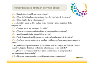 1. ¿Ha definido el problema con precisión?
2. ¿Cómo definiría el problema si estuviera del otro lado de la barrera?
3. ¿Cómo llegó a darse esta situación?
4. ¿A quién y a qué le debe lealtad como persona y como miembro de la
corporación?
5. ¿Con qué intención toma esta decisión?
6. ¿Cómo se compara esta intención con los resultados probables?
7. ¿A quién podría dañar su decisión o acción?
8. ¿Puede discutir el problema con las partes afectadas antes de decidirse?
9. ¿Confía en que su postura será igual de válida en un futuro como pareciera serlo
ahora?
10. ¿Podría divulgar sin titubear su decisión o acción a su jefe, su Director General
Ejecutivo, la junta directiva, su familia, a la sociedad como un todo?
11. ¿Cuál es el potencial simbólico de su acción si ésta es comprendida o
incorrectamente interpretada?
12. ¿Bajo qué circunstancias permitiría excepciones a su postura?
Preguntas para abordar dilemas éticos
 