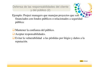 Ejemplo: Project managers que manejan proyectos que son
financiados con fondos públicos o relacionados a seguridad
pública:
Mantener la confianza del público.
Aceptar responsabilidades.
Evitar la vulnerabilidad a las pérdidas por litigio y daños a la
reputación.
Defensa de las responsabilidades del cliente
y del público (2)
 