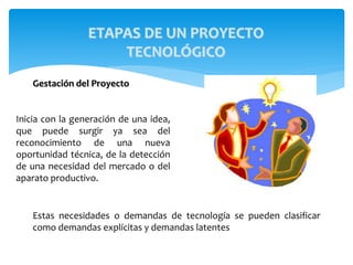 Inicia con la generación de una idea,
que puede surgir ya sea del
reconocimiento de una nueva
oportunidad técnica, de la detección
de una necesidad del mercado o del
aparato productivo.
Estas necesidades o demandas de tecnología se pueden clasificar
como demandas explícitas y demandas latentes
ETAPAS DE UN PROYECTO
TECNOLÓGICO
Gestación del Proyecto
 