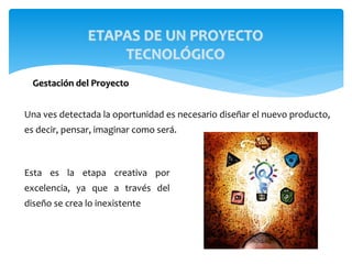 Una ves detectada la oportunidad es necesario diseñar el nuevo producto,
es decir, pensar, imaginar como será.
ETAPAS DE UN PROYECTO
TECNOLÓGICO
Gestación del Proyecto
Esta es la etapa creativa por
excelencia, ya que a través del
diseño se crea lo inexistente
 