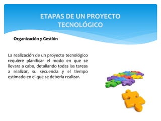 Organización y Gestión
La realización de un proyecto tecnológico
requiere planificar el modo en que se
llevara a cabo, detallando todas las tareas
a realizar, su secuencia y el tiempo
estimado en el que se debería realizar.
ETAPAS DE UN PROYECTO
TECNOLÓGICO
 