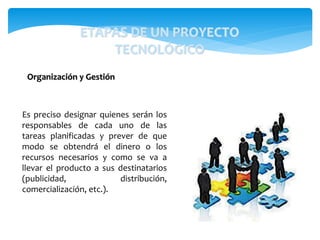 Es preciso designar quienes serán los
responsables de cada uno de las
tareas planificadas y prever de que
modo se obtendrá el dinero o los
recursos necesarios y como se va a
llevar el producto a sus destinatarios
(publicidad, distribución,
comercialización, etc.).
Organización y Gestión
ETAPAS DE UN PROYECTO
TECNOLÓGICO
 
