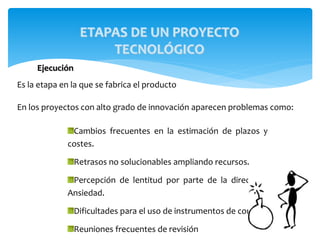 Ejecución
Es la etapa en la que se fabrica el producto
En los proyectos con alto grado de innovación aparecen problemas como:
ETAPAS DE UN PROYECTO
TECNOLÓGICO
Cambios frecuentes en la estimación de plazos y
costes.
Retrasos no solucionables ampliando recursos.
Percepción de lentitud por parte de la dirección.
Ansiedad.
Dificultades para el uso de instrumentos de control.
Reuniones frecuentes de revisión
 