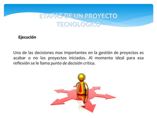 Una de las decisiones mas importantes en la gestión de proyectos es
acabar o no los proyectos iniciados. Al momento ideal para esa
reflexión se le llama punto de decisión critica.
Ejecución
ETAPAS DE UN PROYECTO
TECNOLÓGICO
 