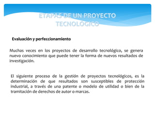 Muchas veces en los proyectos de desarrollo tecnológico, se genera
nuevo conocimiento que puede tener la forma de nuevos resultados de
investigación.
Evaluación y perfeccionamiento
ETAPAS DE UN PROYECTO
TECNOLÓGICO
El siguiente proceso de la gestión de proyectos tecnológicos, es la
determinación de que resultados son susceptibles de protección
industrial, a través de una patente o modelo de utilidad o bien de la
tramitación de derechos de autor o marcas.
 