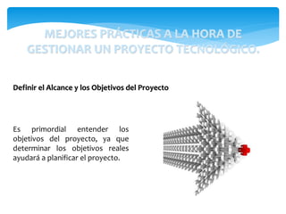 MEJORES PRÁCTICAS A LA HORA DE
GESTIONAR UN PROYECTO TECNOLÓGICO.
Es primordial entender los
objetivos del proyecto, ya que
determinar los objetivos reales
ayudará a planificar el proyecto.
Definir el Alcance y los Objetivos del Proyecto
 