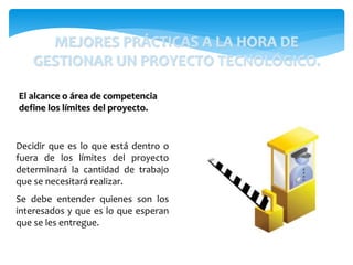 Decidir que es lo que está dentro o
fuera de los límites del proyecto
determinará la cantidad de trabajo
que se necesitará realizar.
Se debe entender quienes son los
interesados y que es lo que esperan
que se les entregue.
El alcance o área de competencia
define los límites del proyecto.
MEJORES PRÁCTICAS A LA HORA DE
GESTIONAR UN PROYECTO TECNOLÓGICO.
 