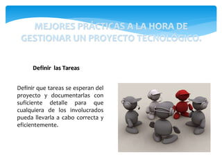 Definir que tareas se esperan del
proyecto y documentarlas con
suficiente detalle para que
cualquiera de los involucrados
pueda llevarla a cabo correcta y
eficientemente.
Definir las Tareas
MEJORES PRÁCTICAS A LA HORA DE
GESTIONAR UN PROYECTO TECNOLÓGICO.
 
