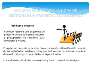 Planificar requiere que el gerente de
proyecto decida qué gente, recursos
y presupuestos se requieren para
completar el mismo.
Planificar el Proyecto
El equipo del proyecto debe estar involucrado en la estimación de la duración
de las actividades, establecer hitos que indiquen fechas críticas durante el
desarrollo del proyecto y escribirlas en la planificación.
Los accionistas principales deben revisar y dar su consentimiento al plan.
MEJORES PRÁCTICAS A LA HORA DE
GESTIONAR UN PROYECTO TECNOLÓGICO.
 