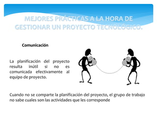 La planificación del proyecto
resulta inútil si no es
comunicada efectivamente al
equipo de proyecto.
Comunicación
Cuando no se comparte la planificación del proyecto, el grupo de trabajo
no sabe cuales son las actividades que les corresponde
MEJORES PRÁCTICAS A LA HORA DE
GESTIONAR UN PROYECTO TECNOLÓGICO.
 