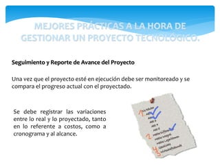 Una vez que el proyecto esté en ejecución debe ser monitoreado y se
compara el progreso actual con el proyectado.
Seguimiento y Reporte de Avance del Proyecto
Se debe registrar las variaciones
entre lo real y lo proyectado, tanto
en lo referente a costos, como a
cronograma y al alcance.
MEJORES PRÁCTICAS A LA HORA DE
GESTIONAR UN PROYECTO TECNOLÓGICO.
 
