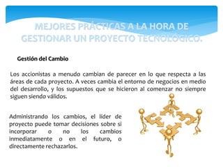 Administrando los cambios, el líder de
proyecto puede tomar decisiones sobre si
incorporar o no los cambios
inmediatamente o en el futuro, o
directamente rechazarlos.
Gestión del Cambio
Los accionistas a menudo cambian de parecer en lo que respecta a las
áreas de cada proyecto. A veces cambia el entorno de negocios en medio
del desarrollo, y los supuestos que se hicieron al comenzar no siempre
siguen siendo válidos.
MEJORES PRÁCTICAS A LA HORA DE
GESTIONAR UN PROYECTO TECNOLÓGICO.
 