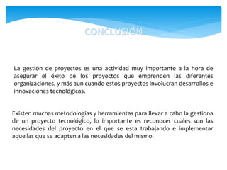 La gestión de proyectos es una actividad muy importante a la hora de
asegurar el éxito de los proyectos que emprenden las diferentes
organizaciones, y más aun cuando estos proyectos involucran desarrollos e
innovaciones tecnológicas.
CONCLUSIÓN
Existen muchas metodologías y herramientas para llevar a cabo la gestiona
de un proyecto tecnológico, lo importante es reconocer cuales son las
necesidades del proyecto en el que se esta trabajando e implementar
aquellas que se adapten a las necesidades del mismo.
 