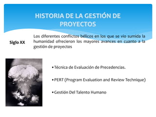 Siglo XX
Los diferentes conflictos bélicos en los que se vio sumida la
humanidad ofrecieron los mayores avances en cuanto a la
gestión de proyectos
•Técnica de Evaluación de Precedencias.
•PERT (Program Evaluation and Review Technique)
•Gestión Del Talento Humano
HISTORIA DE LA GESTIÓN DE
PROYECTOS
 