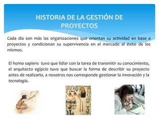 HISTORIA DE LA GESTIÓN DE
PROYECTOS
El homo sapiens tuvo que lidiar con la tarea de transmitir su conocimiento,
el arquitecto egipcio tuvo que buscar la forma de describir su proyecto
antes de realizarlo, a nosotros nos corresponde gestionar la innovación y la
tecnología.
Cada día son más las organizaciones que orientan su actividad en base a
proyectos y condicionan su supervivencia en el mercado al éxito de los
mismos.
 