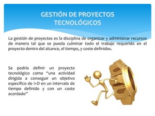 GESTIÓN DE PROYECTOS
TECNOLÓGICOS
Se podría definir un proyecto
tecnológico como “una actividad
dirigida a conseguir un objetivo
específico de I+D en un intervalo de
tiempo definido y con un coste
acordado”
La gestión de proyectos es la disciplina de organizar y administrar recursos
de manera tal que se pueda culminar todo el trabajo requerido en el
proyecto dentro del alcance, el tiempo, y coste definidos.
 