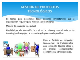 Se realiza para desarrollar todas aquellas competencias que la
organización requiere para mejorar su desempeño:
Manejo de su capital Intelectual
Habilidad para la formación de equipos de trabajo y para administrar las
tecnologías de equipo, de producto y de proceso disponibles.
Para la Gestión de proyectos
tecnológicos es indispensable
una formación técnica sólida y
de amplios conocimientos
económicos y administrativos.
GESTIÓN DE PROYECTOS
TECNOLÓGICOS
 