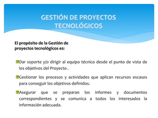 Dar soporte y/o dirigir al equipo técnico desde el punto de vista de
los objetivos del Proyecto .
Gestionar los procesos y actividades que aplican recursos escasos
para conseguir los objetivos definidos.
Asegurar que se preparan los informes y documentos
correspondientes y se comunica a todos los interesados la
información adecuada.
GESTIÓN DE PROYECTOS
TECNOLÓGICOS
El propósito de la Gestión de
proyectos tecnológicos es:
 