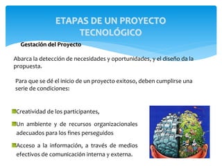 ETAPAS DE UN PROYECTO
TECNOLÓGICO
Gestación del Proyecto
Abarca la detección de necesidades y oportunidades, y el diseño da la
propuesta.
Creatividad de los participantes,
Un ambiente y de recursos organizacionales
adecuados para los fines perseguidos
Acceso a la información, a través de medios
efectivos de comunicación interna y externa.
Para que se dé el inicio de un proyecto exitoso, deben cumplirse una
serie de condiciones:
 