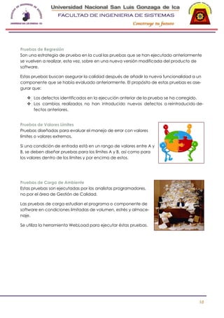 -

Pruebas de Regresión
Son una estrategia de prueba en la cual las pruebas que se han ejecutado anteriormente
se vuelven a realizar, esta vez, sobre en una nueva versión modificada del producto de
software.
Estas pruebas buscan asegurar la calidad después de añadir la nueva funcionalidad a un
componente que se había evaluado anteriormente. El propósito de estas pruebas es asegurar que:
 Los defectos identificados en la ejecución anterior de la prueba se ha corregido.
 Los cambios realizados no han introducido nuevos defectos o reintroducido defectos anteriores.
Pruebas de Valores Límites
Pruebas diseñadas para evaluar el manejo de error con valores
límites o valores extremos.
Si una condición de entrada está en un rango de valores entre A y
B, se deben diseñar pruebas para los límites A y B, así como para
los valores dentro de los límites y por encima de estos.

Pruebas de Carga de Ambiente
Estas pruebas son ejecutadas por los analistas programadores,
no por el área de Gestión de Calidad.
Las pruebas de carga estudian el programa o componente de
software en condiciones limitadas de volumen, estrés y almacenaje.
Se utiliza la herramienta WebLoad para ejecutar éstas pruebas.

10

 
