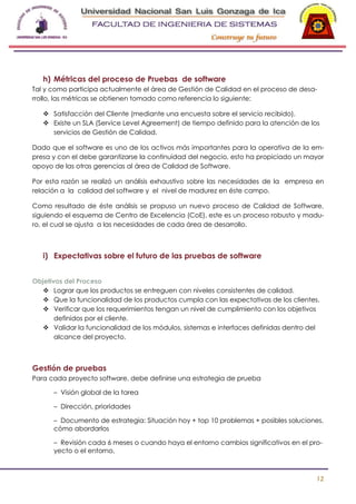 -

h) Métricas del proceso de Pruebas de software
Tal y como participa actualmente el área de Gestión de Calidad en el proceso de desarrollo, las métricas se obtienen tomado como referencia lo siguiente:
 Satisfacción del Cliente (mediante una encuesta sobre el servicio recibido).
 Existe un SLA (Service Level Agreement) de tiempo definido para la atención de los
servicios de Gestión de Calidad.
Dado que el software es uno de los activos más importantes para la operativa de la empresa y con el debe garantizarse la continuidad del negocio, esto ha propiciado un mayor
apoyo de las otras gerencias al área de Calidad de Software.
Por esta razón se realizó un análisis exhaustivo sobre las necesidades de la empresa en
relación a la calidad del software y el nivel de madurez en éste campo.
Como resultado de éste análisis se propuso un nuevo proceso de Calidad de Software,
siguiendo el esquema de Centro de Excelencia (CoE), este es un proceso robusto y maduro, el cual se ajusta a las necesidades de cada área de desarrollo.

i) Expectativas sobre el futuro de las pruebas de software
Objetivos del Proceso
 Lograr que los productos se entreguen con niveles consistentes de calidad.
 Que la funcionalidad de los productos cumpla con las expectativas de los clientes.
 Verificar que los requerimientos tengan un nivel de cumplimiento con los objetivos
definidos por el cliente.
 Validar la funcionalidad de los módulos, sistemas e interfaces definidas dentro del
alcance del proyecto.

Gestión de pruebas
Para cada proyecto software, debe definirse una estrategia de prueba
– Visión global de la tarea
– Dirección, prioridades
– Documento de estrategia: Situación hoy + top 10 problemas + posibles soluciones,
cómo abordarlos
– Revisión cada 6 meses o cuando haya el entorno cambios significativos en el proyecto o el entorno.

12

 